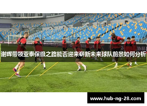 谢晖带领亚泰保级之路能否迎来崭新未来球队前景如何分析