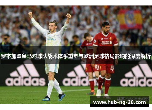 罗本加盟皇马对球队战术体系重塑与欧洲足球格局影响的深度解析 罗本加盟皇马对球队战术体系重塑与欧洲足球格局影响的深度解析