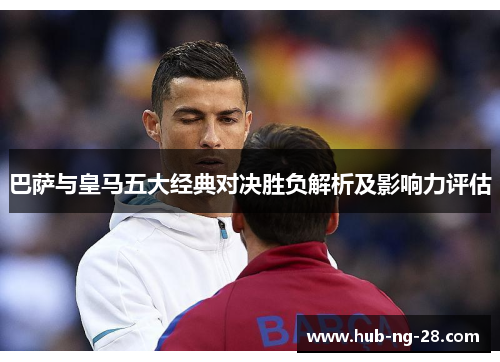 巴萨与皇马五大经典对决胜负解析及影响力评估