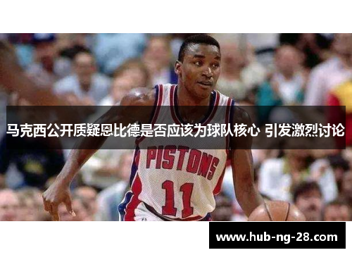 马克西公开质疑恩比德是否应该为球队核心 引发激烈讨论