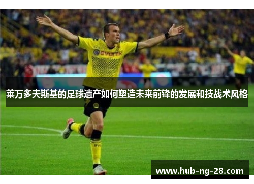 莱万多夫斯基的足球遗产如何塑造未来前锋的发展和技战术风格 莱万多夫斯基的足球遗产如何塑造未来前锋的发展和技战术风格