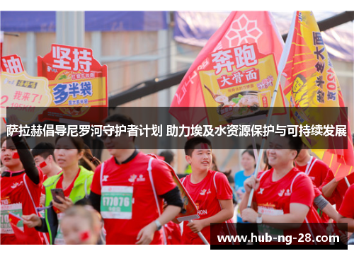 萨拉赫倡导尼罗河守护者计划 助力埃及水资源保护与可持续发展 萨拉赫倡导尼罗河守护者计划 助力埃及水资源保护与可持续发展