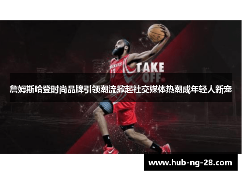 詹姆斯哈登时尚品牌引领潮流掀起社交媒体热潮成年轻人新宠 詹姆斯哈登时尚品牌引领潮流掀起社交媒体热潮成年轻人新宠