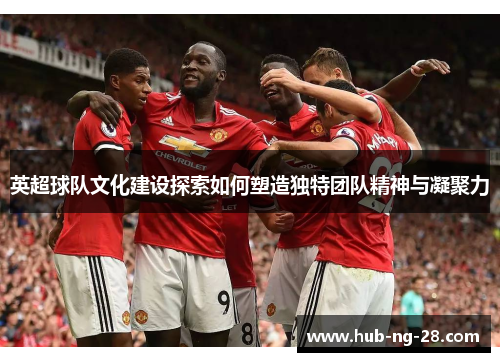 英超球队文化建设探索如何塑造独特团队精神与凝聚力 英超球队文化建设探索如何塑造独特团队精神与凝聚力