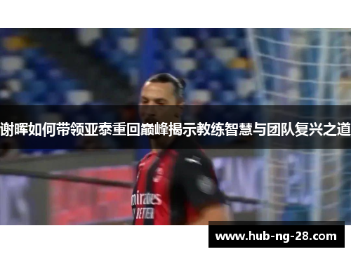 谢晖如何带领亚泰重回巅峰揭示教练智慧与团队复兴之道 谢晖如何带领亚泰重回巅峰揭示教练智慧与团队复兴之道
