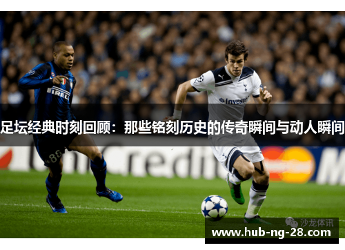 足坛经典时刻回顾:那些铭刻历史的传奇瞬间与动人瞬间 足坛经典时刻回顾:那些铭刻历史的传奇瞬间与动人瞬间