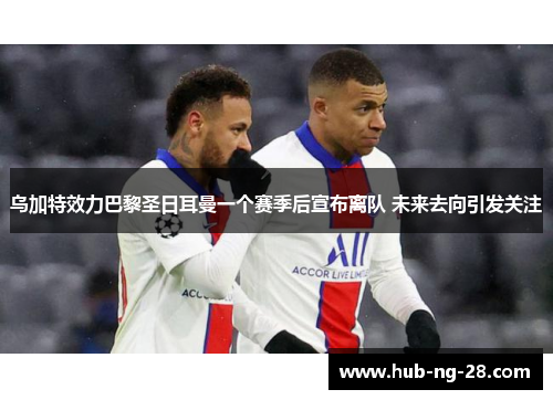 乌加特效力巴黎圣日耳曼一个赛季后宣布离队 未来去向引发关注