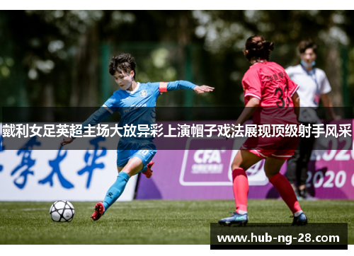 戴利女足英超主场大放异彩上演帽子戏法展现顶级射手风采 戴利女足英超主场大放异彩上演帽子戏法展现顶级射手风采